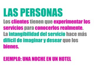 Los clientes tienen que experimentar los
servicios para conocerlos realmente.
La intangibilidad del servicio hace más
difícil de imaginar y desear que los
bienes.
EJEMPLO: UNA NOCHE EN UN HOTEL
LAS PERSONAS
 