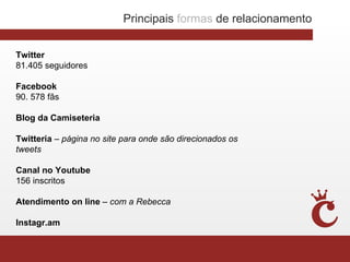 Principais formas de relacionamento


Twitter
81.405 seguidores

Facebook
90. 578 fãs

Blog da Camiseteria

Twitteria – página no site para onde são direcionados os
tweets

Canal no Youtube
156 inscritos

Atendimento on line – com a Rebecca

Instagr.am
 