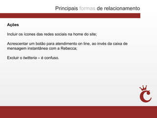 Principais formas de relacionamento


Ações

Incluir os ícones das redes sociais na home do site;

Acrescentar um botão para atendimento on line, ao invés da caixa de
mensagem instantânea com a Rebecca;

Excluir o twitteria – é confuso.
 