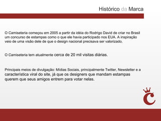 Histórico da Marca



O Camiseteria começou em 2005 a partir da idéia do Rodrigo David de criar no Brasil
um concurso de estampas como o que ele havia participado nos EUA. A inspiração
veio de uma visão dele de que o design nacional precisava ser valorizado.


O Camiseteria tem atualmente cerca de 20 mil visitas diárias.



Principais meios de divulgação: Mídias Sociais, principalmente Twitter, Newsletter e a
característica viral do site, já que os designers que mandam estampas
querem que seus amigos entrem para votar nelas.
 