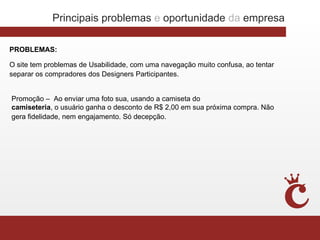 Principais problemas e oportunidade da empresa

PROBLEMAS:

O site tem problemas de Usabilidade, com uma navegação muito confusa, ao tentar
separar os compradores dos Designers Participantes.


Promoção – Ao enviar uma foto sua, usando a camiseta do
camiseteria, o usuário ganha o desconto de R$ 2,00 em sua próxima compra. Não
gera fidelidade, nem engajamento. Só decepção.
 