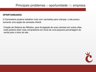Principais problemas e oportunidade da empresa

OPORTUNIDADES:

O Camiseteria poderia trabalhar mais com camisetas para crianças, o site possui
somente uma opção de camiseta infantil.

Criação de Sistema de Afiliados, para divulgação de suas camisas em outros sites,
onde poderia obter mais compradores em troca de uma pequena porcentagem da
venda para o dono do site.
 