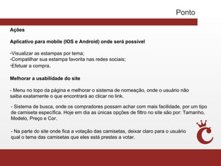 Ponto

Ações

Aplicativo para mobile (IOS e Android) onde será possível

-Visualizar as estampas por tema;
-Compatilhar sua estampa favorita nas redes sociais;
-Efetuar a compra.

Melhorar a usabilidade do site

- Menu no topo da página e melhorar o sistema de nomeação, onde o usuário não
saiba exatamente o que encontrará ao clicar no link.

- Sistema de busca, onde os compradores possam achar com mais facilidade, por um tipo
de camiseta específica. Hoje em dia as únicas opções de filtro no site são por: Tamanho,
Modelo, Preço e Cor.

- Na parte do site onde fica a votação das camisetas, deixar claro para o usuário
qual o tema das camisetas que eles está prestes a votar.
 