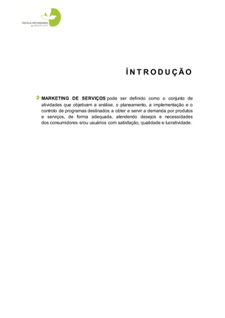 ÍNT RODUÇÃO


MARKETING DE SERVIÇOS pode ser definido como o conjunto de
atividades que objetivam a análise, o planeamento, a implementação e o
controlo de programas destinados a obter e servir a demanda por produtos
e serviços, de forma adequada, atendendo desejos e necessidades
dos consumidores e/ou usuários com satisfação, qualidade e lucratividade.
 