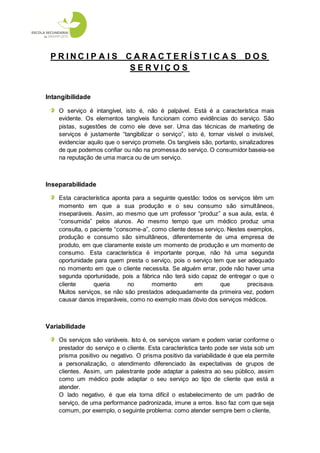 P RINC I P A I S CARACT E R Í S T I C A S DOS
                   SERVIÇ O S


Intangibilidade

    O serviço é intangível, isto é, não é palpável. Está é a característica mais
    evidente. Os elementos tangíveis funcionam como evidências do serviço. São
    pistas, sugestões de como ele deve ser. Uma das técnicas de marketing de
    serviços é justamente “tangibilizar o serviço”, isto é, tornar visível o invisível,
    evidenciar aquilo que o serviço promete. Os tangíveis são, portanto, sinalizadores
    de que podemos confiar ou não na promessa do serviço. O consumidor baseia-se
    na reputação de uma marca ou de um serviço.



Inseparabilidade

    Esta característica aponta para a seguinte questão: todos os serviços têm um
    momento em que a sua produção e o seu consumo são simultâneos,
    inseparáveis. Assim, ao mesmo que um professor “produz” a sua aula, esta, é
    “consumida” pelos alunos. Ao mesmo tempo que um médico produz uma
    consulta, o paciente “consome-a”, como cliente desse serviço. Nestes exemplos,
    produção e consumo são simultâneos, diferentemente de uma empresa de
    produto, em que claramente existe um momento de produção e um momento de
    consumo. Esta característica é importante porque, não há uma segunda
    oportunidade para quem presta o serviço, pois o serviço tem que ser adequado
    no momento em que o cliente necessita. Se alguém errar, pode não haver uma
    segunda oportunidade, pois a fábrica não terá sido capaz de entregar o que o
    cliente      queria       no      momento        em        que       precisava.
    Muitos serviços, se não são prestados adequadamente da primeira vez, podem
    causar danos irreparáveis, como no exemplo mais óbvio dos serviços médicos.



Variabilidade

    Os serviços são variáveis. Isto é, os serviços variam e podem variar conforme o
    prestador do serviço e o cliente. Esta característica tanto pode ser vista sob um
    prisma positivo ou negativo. O prisma positivo da variabilidade é que ela permite
    a personalização, o atendimento diferenciado às expectativas de grupos de
    clientes. Assim, um palestrante pode adaptar a palestra ao seu público, assim
    como um médico pode adaptar o seu serviço ao tipo de cliente que está a
    atender.
    O lado negativo, é que ela torna difícil o estabelecimento de um padrão de
    serviço, de uma performance padronizada, imune a erros. Isso faz com que seja
    comum, por exemplo, o seguinte problema: como atender sempre bem o cliente,
 