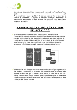 dependendo das características pessoas ou até mesmo do seu “mau-humor” num
certo                                                                  dia?
A consequência é que a qualidade do serviço depende das pessoas que o
prestam e consomem. O segredo do serviço é conseguir, respeitando-a a
variabilidade, estabelecer padrões mínimos que garantam uma performance
adequada ao serviço.



    ESPECIF IDA D ES DO MARKETIN G
             DE SERVIÇ O S
No que se refere às diferenças entre a abordagem a um mercado de
consumidores finais e a um mercado industrial, o que vale para os produtos vale
também para os serviços. Mas enquanto nos sistemas de produção de bens os
consumidores só têm contacto com o produto nos pontos de venda, no sistema
de produção de serviços há um interface entre os clientes e a organização
prestadora, coincidindo a produção e o consumo no espaço e no tempo.




Temos assim três principais alavancas do marketing de serviços: a parte visível
da empresa, evidenciada na qualidade dos contactos com os clientes e no
contexto material em que se inscreve esta relação, a parte invisível ou back-
office, que constitui o suporte logístico necessário às prestações do pessoal de
contacto e a relação dos clientes entre si, que são de alguma forma determinadas
pela qualidade do suporte físico.
 