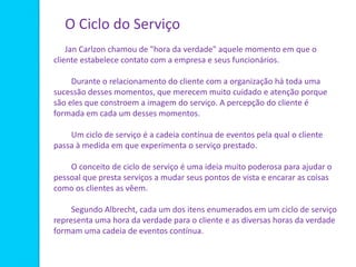 O Ciclo do Serviço
Jan Carlzon chamou de "hora da verdade" aquele momento em que o
cliente estabelece contato com a empresa e seus funcionários.
Durante o relacionamento do cliente com a organização há toda uma
sucessão desses momentos, que merecem muito cuidado e atenção porque
são eles que constroem a imagem do serviço. A percepção do cliente é
formada em cada um desses momentos.
Um ciclo de serviço é a cadeia contínua de eventos pela qual o cliente
passa à medida em que experimenta o serviço prestado.
O conceito de ciclo de serviço é uma ideia muito poderosa para ajudar o
pessoal que presta serviços a mudar seus pontos de vista e encarar as coisas
como os clientes as vêem.
Segundo Albrecht, cada um dos itens enumerados em um ciclo de serviço
representa uma hora da verdade para o cliente e as diversas horas da verdade
formam uma cadeia de eventos contínua.
 