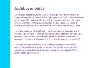 Qualidade percebida
A qualidade percebida, como vimos, é o estágio final da construção da
imagem de qualidade. Nesse processo é importante fazer com que o cliente
perceba os esforços que estão sendo feitos para que ele obtenha o que
deseja. Gronroos (1995) propõe algumas medidas para evidenciar o
controle da qualidade e assim melhorar a qualidade percebida, a saber:
•profissionalismo e competência — os clientes devem perceber que o
prestador de serviços — através de empregados, sistemas operacionais e
recursos físicos — tem suficiente competência para solucionar seus
problemas de forma profissional (critérios relacionados aos resultados);
•atitudes e comportamentos — os clientes devem perceber que os
funcionários de serviços (pessoas de contato) estão interessados em
solucionar seus problemas de forma espontânea e amigável (critérios
relacionados ao processo);
 