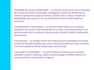 •facilidade de acesso e flexibilidade — os clientes devem sentir que o prestador
de serviço (incluindo aí localização, empregados, horário de atendimento e
sistemas operacionais) opera de forma a facilitar-lhes o acesso e dispõe de
flexibilidade para ajustar-se às suas demandas (critérios relacionados ao
processo);
•confiabilidade e honestidade — os clientes devem saber que a empresa
prestadora de serviços está empenhada em cumprir as promessas feitas e em
agir de acordo com os melhores interesses dos clientes (critérios relacionados
ao processo);
•recuperação — os clientes devem ter certeza de que o prestador de serviços
tomará de imediato medidas para sanar eventuais problemas e para encontrar
uma nova solução (critérios relacionados ao processo);
•reputação e credibilidade — os clientes devem acreditar que os serviços
prestados inspiram confiança, valem o dinheiro pago e refletem valores em
comum (critérios relacionados à imagem).
 