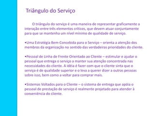O triângulo do serviço é uma maneira de representar graficamente a
interação entre três elementos críticos, que devem atuar conjuntamente
para que se mantenha um nível mínimo de qualidade de serviço.
•Uma Estratégia Bem-Concebida para o Serviço – orienta a atenção dos
membros da organização no sentido das verdadeiras prioridades do cliente.
•Pessoal de Linha de Frente Orientado ao Cliente – estimular e ajudar o
pessoal que entrega o serviço a manter sua atenção concentrada nas
necessidades do cliente. A idéia é fazer com que o cliente sinta que o
serviço é de qualidade superior e o leva a querer dizer a outras pessoas
sobre isso, bem como a voltar para comprar mais.
•Sistemas Voltados para o Cliente – o sistema de entrega que apóia o
pessoal de prestação de serviço é realmente projetado para atender à
conveniência do cliente.
Triângulo do Serviço
 