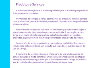 Produtos e Serviços
A principal diferença entre o marketing de serviços e o marketing de produtos
é o momento da produção.
No mercado de serviços, a venda ocorre antes da produção, o cliente compra
uma promessa de prestação de serviços que será concluída com a experiência do
serviço desejado.
Para conhecer um serviço, portanto, o cliente tem que experimentá-lo já na
situação de usuário, já na situação de compra realizada. A percepção de risco
tende a ser muito elevada nos serviços, pois eles não podem ser tocados,
cheirados, degustados nem mesmo experimentados antes do ato da compra.
No mercado de serviços, portanto, a percepção da qualidade é fortemente
influenciada pela experiência, um atributo que só pode ser avaliado depois do
uso do serviço.
O marketing de serviços eficiente e eficaz parte de um sólido conceito do
serviço desejado e muito bem feito: uma necessária sinergia entre estratégia e
execução, entre marketing e produção. Cumpre fazer bem o serviço na primeira
vez. A credibilidade é provavelmente o atributo mais importante.
 