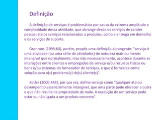 Definição
A definição de serviços é problemática por causa da extrema amplitude e
complexidade dessa atividade, que abrange desde os serviços de caráter
pessoal até os serviços relacionados a produtos, como a entrega em domicílio
e os serviços de suporte.
Gronroos (1995:65), porém, propôs uma definição abrangente: "serviço é
uma atividade (ou uma série de atividades) de natureza mais ou menos
intangível que normalmente, mas não necessariamente, acontece durante as
interações entre clientes e empregados de serviço e/ou recursos físicos ou
bens e/ou sistemas do fornecedor de serviços, e que é fornecida como
solução para o(s) problema(s) do(s) cliente(s)".
Kotler (2000:448), por sua vez, define serviço como "qualquer ato ou
desempenho essencialmente intangível, que uma parte pode oferecer a outra
e que não resulta na propriedade de nada. A execução de um serviço pode
estar ou não ligada a um produto concreto".
 