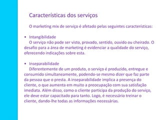 Características dos serviços
O marketing mix de serviço é afetado pelas seguintes características:
• Intangibilidade
O serviço não pode ser visto, provado, sentido, ouvido ou cheirado. O
desafio para a área de marketing é evidenciar a qualidade do serviço,
oferecendo indicações sobre esta.
• Inseparabilidade
Diferentemente de um produto, o serviço é produzido, entregue e
consumido simultaneamente, podendo-se mesmo dizer que faz parte
da pessoa que o presta. A inseparabilidade implica a presença do
cliente, o que aumenta em muito a preocupação com sua satisfação
imediata. Além disso, como o cliente participa da produção do serviço,
ele deve estar capacitado para tanto. Logo, é necessário treinar o
cliente, dando-lhe todas as informações necessárias.
 