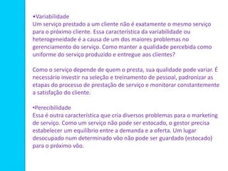 •Variabilidade
Um serviço prestado a um cliente não é exatamente o mesmo serviço
para o próximo cliente. Essa característica da variabilidade ou
heterogeneidade é a causa de um dos maiores problemas no
gerenciamento do serviço. Como manter a qualidade percebida como
uniforme do serviço produzido e entregue aos clientes?
Como o serviço depende de quem o presta, sua qualidade pode variar. É
necessário investir na seleção e treinamento de pessoal, padronizar as
etapas do processo de prestação de serviço e monitorar constantemente
a satisfação do cliente.
•Perecibilidade
Essa é outra característica que cria diversos problemas para o marketing
de serviço. Como um serviço não pode ser estocado, o gestor precisa
estabelecer um equilíbrio entre a demanda e a oferta. Um lugar
desocupado num determinado vôo não pode ser guardado (estocado)
para o próximo vôo.
 