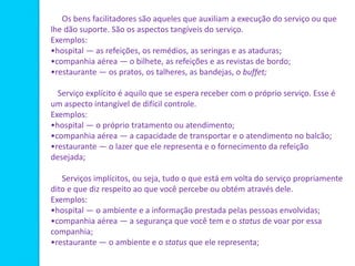 Os bens facilitadores são aqueles que auxiliam a execução do serviço ou que
lhe dão suporte. São os aspectos tangíveis do serviço.
Exemplos:
•hospital — as refeições, os remédios, as seringas e as ataduras;
•companhia aérea — o bilhete, as refeições e as revistas de bordo;
•restaurante — os pratos, os talheres, as bandejas, o buffet;
Serviço explícito é aquilo que se espera receber com o próprio serviço. Esse é
um aspecto intangível de difícil controle.
Exemplos:
•hospital — o próprio tratamento ou atendimento;
•companhia aérea — a capacidade de transportar e o atendimento no balcão;
•restaurante — o lazer que ele representa e o fornecimento da refeição
desejada;
Serviços implícitos, ou seja, tudo o que está em volta do serviço propriamente
dito e que diz respeito ao que você percebe ou obtém através dele.
Exemplos:
•hospital — o ambiente e a informação prestada pelas pessoas envolvidas;
•companhia aérea — a segurança que você tem e o status de voar por essa
companhia;
•restaurante — o ambiente e o status que ele representa;
 