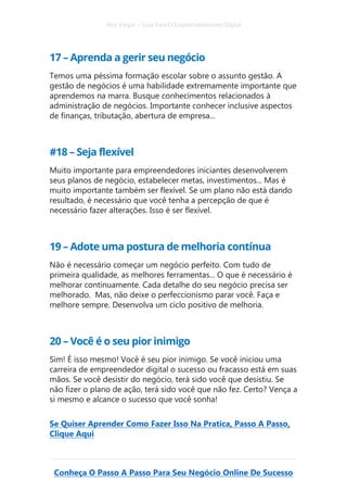 Alex Vargas – Guia Para O Empreendedorismo Digital
Conheça O Passo A Passo Para Seu Negócio Online De Sucesso
17 – Aprenda a gerir seu negócio
Temos uma péssima formação escolar sobre o assunto gestão. A
gestão de negócios é uma habilidade extremamente importante que
aprendemos na marra. Busque conhecimentos relacionados à
administração de negócios. Importante conhecer inclusive aspectos
de finanças, tributação, abertura de empresa...
#18 – Seja flexível
Muito importante para empreendedores iniciantes desenvolverem
seus planos de negócio, estabelecer metas, investimentos... Mas é
muito importante também ser flexível. Se um plano não está dando
resultado, é necessário que você tenha a percepção de que é
necessário fazer alterações. Isso é ser flexível.
19 – Adote uma postura de melhoria contínua
Não é necessário começar um negócio perfeito. Com tudo de
primeira qualidade, as melhores ferramentas... O que é necessário é
melhorar continuamente. Cada detalhe do seu negócio precisa ser
melhorado. Mas, não deixe o perfeccionismo parar você. Faça e
melhore sempre. Desenvolva um ciclo positivo de melhoria.
20 – Você é o seu pior inimigo
Sim! É isso mesmo! Você é seu pior inimigo. Se você iniciou uma
carreira de empreendedor digital o sucesso ou fracasso está em suas
mãos. Se você desistir do negócio, terá sido você que desistiu. Se
não fizer o plano de ação, terá sido você que não fez. Certo? Vença a
si mesmo e alcance o sucesso que você sonha!
Se Quiser Aprender Como Fazer Isso Na Pratica, Passo A Passo,
Clique Aqui
 