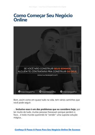 Alex Vargas – Guia Para O Empreendedorismo Digital
Conheça O Passo A Passo Para Seu Negócio Online De Sucesso
Como Começar Seu Negócio
Online
Bom, assim como em quase tudo na vida, tem vários caminhos que
você pode seguir.
… Inclusive esse é um dos problemas que eu considero hoje, por
ter muito de tudo, muitas pessoas fracassam porque perdem o
foco… é todo mundo querendo te “vender” uma suposta solução
mágica...
 