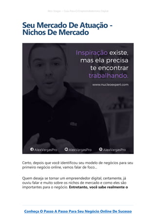 Alex Vargas – Guia Para O Empreendedorismo Digital
Conheça O Passo A Passo Para Seu Negócio Online De Sucesso
Seu Mercado De Atuação -
Nichos De Mercado
Certo, depois que você identificou seu modelo de negócios para seu
primeiro negócio online, vamos falar de foco...
Quem deseja se tornar um empreendedor digital, certamente, já
ouviu falar e muito sobre os nichos de mercado e como eles são
importantes para o negócio. Entretanto, você sabe realmente o
 