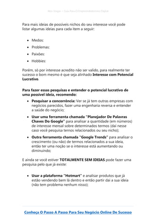 Alex Vargas – Guia Para O Empreendedorismo Digital
Conheça O Passo A Passo Para Seu Negócio Online De Sucesso
Para mais ideias de possíveis nichos do seu interesse você pode
listar algumas ideias para cada item a seguir:
• Medos:
• Problemas:
• Paixões:
• Hobbies:
Porém, só por interesse acredito não ser valido, para realmente ter
sucesso o bom mesmo é que seja alinhado Interesse com Potencial
Lucrativo.
Para fazer essas pesquisas e entender o potencial lucrativo de
uma possível ideia, recomendo:
• Pesquisar a concorrência: Ver se já tem outras empresas com
negócios parecidos, fazer uma engenharia reversa e entender
a saúde do negócio;
• Usar uma ferramenta chamada “Planejador De Palavras
Chaves Do Google” para analisar a quantidade (em números)
de interesse mensal sobre determinados termos (daí nesse
caso você pesquisa ternos relacionados ou seu nicho);
• Outra ferramenta chamada “Google Trends” para analisar o
crescimento (ou não) de termos relacionados a sua ideia,
então ter uma noção se o interesse está aumentando ou
diminuindo;
E ainda se você estiver TOTALMENTE SEM IDEIAS pode fazer uma
pesquisa pelo que já existe:
• Usar a plataforma “Hotmart” e analisar produtos que já
estão vendendo bem lá dentro e então partir dai a sua ideia
(não tem problema nenhum nisso);
 