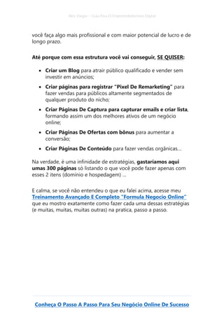 Alex Vargas – Guia Para O Empreendedorismo Digital
Conheça O Passo A Passo Para Seu Negócio Online De Sucesso
você faça algo mais profissional e com maior potencial de lucro e de
longo prazo.
Até porque com essa estrutura você vai conseguir, SE QUISER:
• Criar um Blog para atrair público qualificado e vender sem
investir em anúncios;
• Criar páginas para registrar “Pixel De Remarketing” para
fazer vendas para públicos altamente segmentados de
qualquer produto do nicho;
• Criar Páginas De Captura para capturar emails e criar lista,
formando assim um dos melhores ativos de um negócio
online;
• Criar Páginas De Ofertas com bônus para aumentar a
conversão;
• Criar Páginas De Conteúdo para fazer vendas orgânicas…
Na verdade, é uma infinidade de estratégias, gastaríamos aqui
umas 300 páginas só listando o que você pode fazer apenas com
esses 2 itens (domínio e hospedagem) …
E calma, se você não entendeu o que eu falei acima, acesse meu
Treinamento Avançado E Completo “Formula Negocio Online”
que eu mostro exatamente como fazer cada uma dessas estratégias
(e muitas, muitas, muitas outras) na pratica, passo a passo.
 