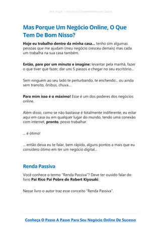 Alex Vargas – Guia Para O Empreendedorismo Digital
Conheça O Passo A Passo Para Seu Negócio Online De Sucesso
Mas Porque Um Negócio Online, O Que
Tem De Bom Nisso?
Hoje eu trabalho dentro da minha casa... tenho sim algumas
pessoas que me ajudam (meu negócio cresceu demais) mas cada
um trabalha na sua casa também.
Então, pare por um minuto e imagine: levantar pela manhã, fazer
o que tiver que fazer, dar uns 5 passos e chegar no seu escritório...
Sem ninguém ao seu lado te perturbando, te enchendo... ou ainda
sem transito, ônibus, chuva...
Para mim isso é o máximo! Esse é um dos poderes dos negócios
online.
Além disso, como se não bastasse é totalmente indiferente, eu estar
aqui em casa ou em qualquer lugar do mundo, tendo uma conexão
com internet, pronto, posso trabalhar.
... é ótimo!
... então deixa eu te falar, bem rápido, alguns pontos a mais que eu
considero ótimo em ter um negócio digital...
Renda Passiva
Você conhece o termo “Renda Passiva”? Deve ter ouvido falar do
livro Pai Rico Pai Pobre do Robert Kiyosaki.
Nesse livro o autor traz esse conceito “Renda Passiva”.
 