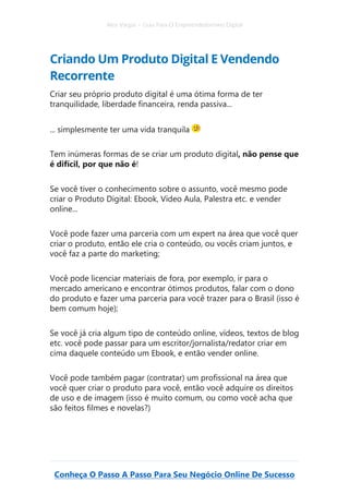 Alex Vargas – Guia Para O Empreendedorismo Digital
Conheça O Passo A Passo Para Seu Negócio Online De Sucesso
Criando Um Produto Digital E Vendendo
Recorrente
Criar seu próprio produto digital é uma ótima forma de ter
tranquilidade, liberdade financeira, renda passiva...
... simplesmente ter uma vida tranquila
Tem inúmeras formas de se criar um produto digital, não pense que
é difícil, por que não é!
Se você tiver o conhecimento sobre o assunto, você mesmo pode
criar o Produto Digital: Ebook, Vídeo Aula, Palestra etc. e vender
online...
Você pode fazer uma parceria com um expert na área que você quer
criar o produto, então ele cria o conteúdo, ou vocês criam juntos, e
você faz a parte do marketing;
Você pode licenciar materiais de fora, por exemplo, ir para o
mercado americano e encontrar ótimos produtos, falar com o dono
do produto e fazer uma parceria para você trazer para o Brasil (isso é
bem comum hoje);
Se você já cria algum tipo de conteúdo online, vídeos, textos de blog
etc. você pode passar para um escritor/jornalista/redator criar em
cima daquele conteúdo um Ebook, e então vender online.
Você pode também pagar (contratar) um profissional na área que
você quer criar o produto para você, então você adquire os direitos
de uso e de imagem (isso é muito comum, ou como você acha que
são feitos filmes e novelas?)
 