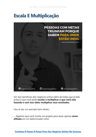 Alex Vargas – Guia Para O Empreendedorismo Digital
Conheça O Passo A Passo Para Seu Negócio Online De Sucesso
Escala E Multiplicação
Um dos benefícios dos negócios online (além de todos que já falei
antes) é que você pode escalar e multiplicar o que você está
fazendo e com isso obter multiplicar seus resultados.
Vou te dar um exemplo bem direto...
... digamos que você monte um projeto para atuar apenas como
afiliado em um determinado nicho.
 
