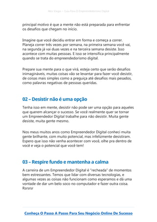 Alex Vargas – Guia Para O Empreendedorismo Digital
Conheça O Passo A Passo Para Seu Negócio Online De Sucesso
principal motivo é que a mente não está preparada para enfrentar
os desafios que chegam no início.
Imagine que você decidiu entrar em forma e começa a correr.
Planeja correr três vezes por semana, na primeira semana você vai,
na segunda já vai duas vezes e na terceira semana desiste. Isso
acontece com muitas pessoas. E isso se intensifica principalmente
quando se trata do empreendedorismo digital.
Prepare sua mente para o que virá, esteja certo que serão desafios
inimagináveis, muitas coisas vão se levantar para fazer você desistir,
de coisas mais simples como a preguiça até desafios mais pesados,
como palavras negativas de pessoas queridas.
02 – Desistir não é uma opção
Tenha isso em mente, desistir não pode ser uma opção para aqueles
que querem alcançar o sucesso. Se você realmente quer se tornar
um Empreendedor Digital trabalhe para não desistir. Muita gente
desiste, muita gente mesmo.
Nos meus muitos anos como Empreendedor Digital conheci muita
gente brilhante, com muito potencial, mas infelizmente desistiram.
Espero que isso não venha acontecer com você, olhe pra dentro de
você e veja o potencial que você tem!
03 – Respire fundo e mantenha a calma
A carreira de um Empreendedor Digital é “recheada” de momentos
bem estressantes. Temos que lidar com diversas tecnologias, e
algumas vezes as coisas não funcionam como esperamos e dá uma
vontade de dar um belo soco no computador e fazer outra coisa.
Rsrsrsr
 