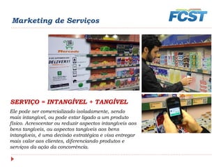 Ele pode ser comercializado isoladamente, sendo
mais intangível, ou pode estar ligado a um produto
físico. Acrescentar ou reduzir aspectos intangíveis aos
bens tangíveis, ou aspectos tangíveis aos bens
intangíveis, é uma decisão estratégica e visa entregar
mais valor aos clientes, diferenciando produtos e
serviços da ação da concorrência.
SERVIÇO = INTANGÍVEL + TANGÍVEL
Marketing de Serviços
 