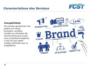 Características dos Serviços
Intangibilidade
Os serviços geralmente não
podem ser vistos,
provados, sentidos,
ouvidos ou cheirados da
mesma forma que se faz
com os produtos tangíveis,
a não ser que sejam
criados elementos que os
tangibilizem.
 
