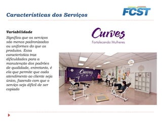 Características dos Serviços
Variabilidade
Significa que os serviços
são menos padronizados
ou uniformes do que os
produtos. Essa
característica traz
dificuldades para a
manutenção dos padrões
de qualidade, entretanto, é
ela que permite que cada
atendimento ao cliente seja
único, fazendo com que o
serviço seja difícil de ser
copiado
 