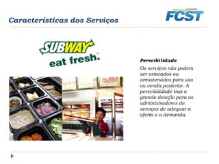Características dos Serviços
Perecibilidade
Os serviços não podem
ser estocados ou
armazenados para uso
ou venda posterior. A
perecibilidade traz o
grande desafio para os
administradores de
serviços de adequar a
oferta e a demanda.
 