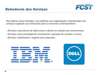 Relevância dos Serviços
Nas últimas duas décadas, três práticas nas organizações relacionadas aos
serviços explicam sua relevância para a economia contemporânea:
1.Serviços como forma de diferenciar a oferta em relação aos concorrentes.
2.Serviços como estratégia de crescimento e geração de receitas e lucros.
3.Serviços redefinindo o negócio das empresas.
 