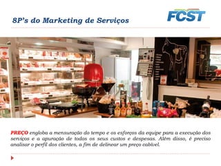 8P’s do Marketing de Serviços
PREÇO engloba a mensuração do tempo e os esforços da equipe para a execução dos
serviços e a apuração de todos os seus custos e despesas. Além disso, é preciso
analisar o perfil dos clientes, a fim de delinear um preço cabível.
 