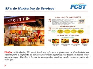 8P’s do Marketing de Serviços
PRAÇA no Marketing Mix tradicional nos referimos a processos de distribuição, no
entanto para o segmento de serviços (não muito diferente) este tópico se traduz como
tempo e lugar. Envolve a forma de entrega dos serviços desde prazos e meios de
execução.
 