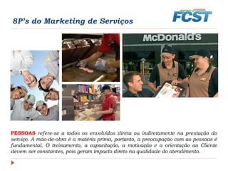 8P’s do Marketing de Serviços
PESSOAS refere-se a todos os envolvidos direta ou indiretamente na prestação do
serviço. A mão-de-obra é a matéria prima, portanto, a preocupação com as pessoas é
fundamental. O treinamento, a capacitação, a motivação e a orientação ao Cliente
devem ser constantes, pois geram impacto direto na qualidade do atendimento.
 