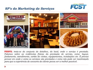 8P’s do Marketing de Serviços
PERFIL trata-se do conjunto de detalhes, do local, onde o serviço é prestado.
Falamos sobre as evidências físicas da prestação de serviço, como: layout,
fardamento, atendimento, cartão de visitas, equipamentos, instalações etc. É preciso
pensar em onde e como os serviços são prestados e como isto pode ser maximizado
para que a experiência de consumo do cliente possa ser a melhor possível.
 