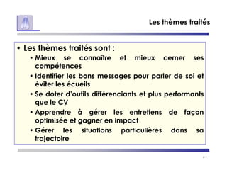 p 3
Les thèmes traités
• Les thèmes traités sont :
• Mieux se connaître et mieux cerner ses
compétences
• Identifier les bons messages pour parler de soi et
éviter les écueils
• Se doter d’outils différenciants et plus performants
que le CV
• Apprendre à gérer les entretiens de façon
optimisée et gagner en impact
• Gérer les situations particulières dans sa
trajectoire
 