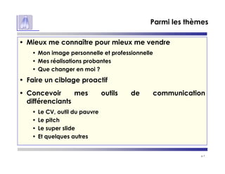 p 7
Parmi les thèmes
• Mieux me connaître pour mieux me vendre
• Mon image personnelle et professionnelle
• Mes réalisations probantes
• Que changer en moi ?
• Faire un ciblage proactif
• Concevoir mes outils de communication
différenciants
• Le CV, outil du pauvre
• Le pitch
• Le super slide
• Et quelques autres
 