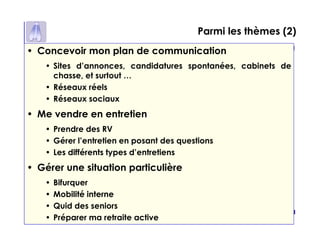 p 8
Parmi les thèmes (2)
• Concevoir mon plan de communication
• Sites d’annonces, candidatures spontanées, cabinets de
chasse, et surtout …
• Réseaux réels
• Réseaux sociaux
• Me vendre en entretien
• Prendre des RV
• Gérer l’entretien en posant des questions
• Les différents types d’entretiens
• Gérer une situation particulière
• Bifurquer
• Mobilité interne
• Quid des seniors
• Préparer ma retraite active
 