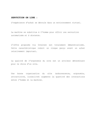 SERVUCTION ON LINE :
L’expérience d’achat se déroule dans un environnement virtuel.
La machine se substitue à l’homme pour offrir une servuction
automatisée et à distance.
L’offre proposée via Internet est totalement dématérialisée.
Cette caractéristique induit un risque perçu avant un achat
relativement important.
La qualité de l’ergonomie du site est un attribut déterminant
pour le choix d’un site.
Une bonne organisation du site (arborescence, ergonomie,
attractivité, lisibilité) augmente la quantité des interactions
entre l’homme et la machine.
 