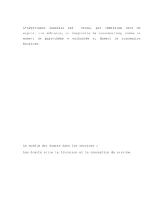L’expérience sensible est vécue, par immersion dans un
espace, une ambiance, un imaginaire de consommation, comme un
moment de parenthèse « enchantée ». Moment de suspension
heureuse.
Le modèle des écarts dans les services :
Les écarts entre la livraison et la conception du service.
 
