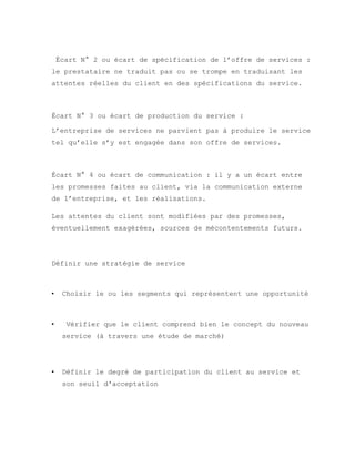 Écart N° 2 ou écart de spécification de l’offre de services :
le prestataire ne traduit pas ou se trompe en traduisant les
attentes réelles du client en des spécifications du service.
Écart N° 3 ou écart de production du service :
L’entreprise de services ne parvient pas à produire le service
tel qu’elle s’y est engagée dans son offre de services.
Écart N° 4 ou écart de communication : il y a un écart entre
les promesses faites au client, via la communication externe
de l’entreprise, et les réalisations.
Les attentes du client sont modifiées par des promesses,
éventuellement exagérées, sources de mécontentements futurs.
Définir une stratégie de service
• Choisir le ou les segments qui représentent une opportunité
• Vérifier que le client comprend bien le concept du nouveau
service (à travers une étude de marché)
• Définir le degré de participation du client au service et
son seuil d'acceptation
 