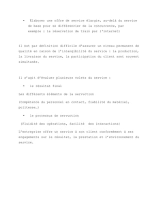 • Élaborer une offre de service élargie, au-delà du service
de base pour se différencier de la concurrence, par
exemple : la réservation de train par l'internet)
Il est par définition difficile d’assurer un niveau permanent de
qualité en raison de l’intangibilité du service : la production,
la livraison du service, la participation du client sont souvent
simultanés.
Il s’agit d’évaluer plusieurs volets du service :
• le résultat final
Les différents éléments de la servuction
(Compétence du personnel en contact, fiabilité du matériel,
politesse…)
• le processus de servuction
(Fluidité des opérations, facilité des interactions)
L’entreprise offre un service à son client conformément à ses
engagements sur le résultat, la prestation et l’environnement du
service.
 