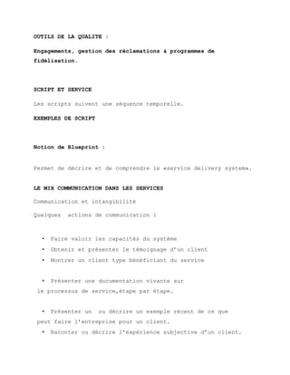 OUTILS DE LA QUALITE :
Engagements, gestion des réclamations & programmes de
fidélisation.
SCRIPT ET SERVICE
Les scripts suivent une séquence temporelle.
EXEMPLES DE SCRIPT
Notion de Blueprint :
Permet de décrire et de comprendre le «service delivery system».
LE MIX COMMUNICATION DANS LES SERVICES
Communication et intangibilité
Quelques actions de communication :
• Faire valoir les capacités du système
• Obtenir et présenter le témoignage d’un client
• Montrer un client type bénéficiant du service
• Présenter une documentation vivante sur
le processus de service,étape par étape.
• Présenter un ou décrire un exemple récent de ce que
peut faire l’entreprise pour un client.
• Raconter ou décrire l’expérience subjective d’un client.
 