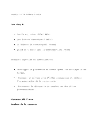 OBJECTIFS DE COMMUNICATION
Les cinq W:
• Quelle est notre cible? (Who)
• Que doit-on communiquer? (What)
• Où doit-on le communiquer? (Where)
• Quand doit avoir lieu la communication? (When)
Quelques objectifs de communication:
• Développer la préférence en communiquant les avantages d’une
marque.
• Comparer un service avec l’offre concurrente et contrer
l’argumentation de la concurrence.
• Encourager la découverte du service par des offres
promotionnelles.
Campagne AIR France
Analyse de la campagne
 