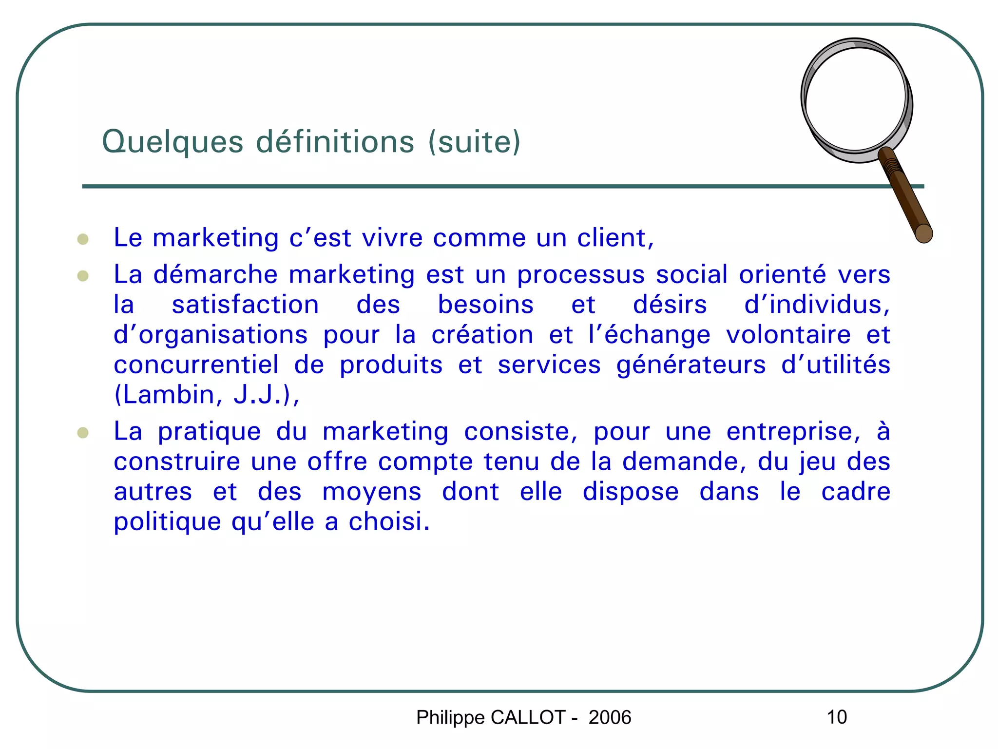 Quelques définitions (suite)

Le marketing c’est vivre comme un client,
La démarche marketing est un processus social orienté vers
la satisfaction des besoins et désirs d’individus,
d’organisations pour la création et l’échange volontaire et
concurrentiel de produits et services générateurs d’utilités
(Lambin, J.J.),
La pratique du marketing consiste, pour une entreprise, à
construire une offre compte tenu de la demande, du jeu des
autres et des moyens dont elle dispose dans le cadre
politique qu’elle a choisi.




                       Philippe CALLOT - 2006         10
 