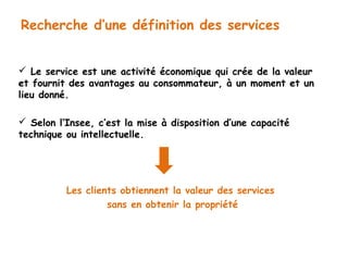 Recherche d’une définition des services 
 Le service est une activité économique qui crée de la valeur 
et fournit des avantages au consommateur, à un moment et un 
lieu donné. 
 Selon l’Insee, c’est la mise à disposition d’une capacité 
technique ou intellectuelle. 
Les clients obtiennent la valeur des services 
sans en obtenir la propriété 
 