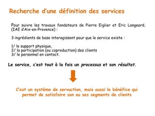 Recherche d’une définition des services 
Pour suivre les travaux fondateurs de Pierre Eiglier et Eric Langeard, 
(IAE d’Aix-en-Provence) : 
3 ingrédients de base interagissent pour que le service existe : 
1/ le support physique, 
2/ la participation (ou coproduction) des clients 
3/ le personnel en contact. 
Le service, c’est tout à la fois un processus et son résultat. 
C’est un système de servuction, mais aussi le bénéfice qui 
permet de satisfaire son ou ses segments de clients 
 