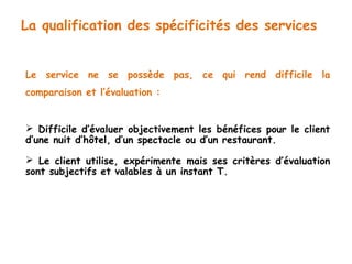 La qualification des spécificités des services 
Le service ne se possède pas, ce qui rend difficile la 
comparaison et l’évaluation : 
 Difficile d’évaluer objectivement les bénéfices pour le client 
d’une nuit d’hôtel, d’un spectacle ou d’un restaurant. 
 Le client utilise, expérimente mais ses critères d’évaluation 
sont subjectifs et valables à un instant T. 
 